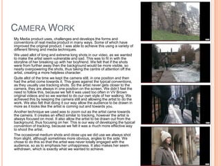 Camera Work	My Media product uses, challenges and develops the forms and conventions of real media product in many ways. Some of which have improved the original product. I was able to achieve this using a variety of different filming and media techniques.	We used allot of long and extreme long shots in our video, as we wanted to make the artist seem vulnerable and sad. This was to fit in with the storyline of her breaking up with her boyfriend. We felt that if the shots were from further away then the background would be more visible, so nearly overpowering the shots, thus taking the centre of attention off the artist, creating a more helpless character.	Quite allot of the time we kept the camera still, in one position and then had the artist come towards it. This goes against the typical conventions, as they usually use tracking shots. So the artist never gets closer to the camera, they are always in one position on the screen. We didn’t feel the need to follow this, because we felt it was used too often in VV Brown original videos and so we wanted to do our own style of her walking. We achieved this by keeping the camera still and allowing the artist to do the work. We also felt that doing it our way allow the audience to be drawn in more as it looks like the artist is coming out and towards you. 	Another technique we used was to zoom out as the artist came towards the camera. It creates an effect similar to tracking, however the artist is always focused on most. It also allow the artist to be drawn out from the background, thus focusing on her. This is our way of developing the typical convention of tracking, because we felt it was a much more effective way to shoot the artist.	The occasional medium shots and close ups we did use we always shot from slight, although sometimes more obvious, angles to the side. We chose to do this so that the artist was never totally engaged with the audience, so as to emphasis her unhappiness. It also makes her seem withdrawn, which is exactly what we wanted to achieve.
