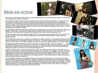 Mise-en-scene 	We chose to work with the Indie-pop genre. We used the forms and conventions of this genre in many ways. One of which was the Mise-en-scene. 	We dressed the artist in autumnal colours and made sure that the clothes were styled in a vintage fashion. This allowed the artist to have a clear connection with the typical indie conventions. thus allowing the audience to connect with the artist. We chose the autumnal colours as the season we were filming in was autumn to winter. This allowed the artist to fit into her surrounding and to the fashion of the season. This is a key part of music videos, especially Indie-pop. We had the hat to replace the big hair, which was a common characteristic of VV Browns videos. 	We also had the artist wear the same clothes for the majority of the music video. This makes the video more original, as they aren’t constantly changing clothes. It also allow the story line to feel more real as the audience isn’t confused by the change and is allowed to think of their own time span for it all.	During the magic scene we made her change outfits. This was because the magic scene had nothing to do with the story line, so we didn’t want the audience to be confused and we wanted to make a clear cut between the two.  	We had her pull a shark out of a magic hat, to replace the “rabbit out the hat”. We thought that this would add some individuality as it challenged the typical conventions. The shark is blow up and is unlike anything seen before in music videos. This makes it original and quirky and should therefore appeal to our target audience.	Once again we decided to follow the word so we had to do something with cards. We made the          artist fan them flirtatiously and then throw them at the screen. The flirting created a sweet moment, that pulls the audience in, however it is soon broken when she throw the card at the screen. This shocks the audience, making them want to watch more, to see what will happen next.	Another key feature to our video was the locations. All of  our outdoor locations had to have some form of water in or around them. This was to tie them in with the lyrics of “Shark in The Water”. This tied it in with the original video as VV Brown did something similar. All of her outdoor scenes were by a canal. I feel that we developed ours more, as we changed locations allot and they all had a different form of water. One had a long fountain, the other a river and the final, an upright fountain. I feel that this gave an unusual effect and in doing so helped draw our audience in.	On our Digipak and Advert, we followed the typical convention of making the front cover match the advert. We felt that this would be good to follow as it allows the audience to see what the cover will look like before it comes out, making them familiar with it and therefore make it easier for them to find it in the shops. I also feel that the advert needs to have a clear picture of the artist, as they need to be recognisable from afar, so as to draw the audience in. The artist also needs to be dressed in a similar fashion to the video. This makes it easier for the audience to identify the artist from the video.