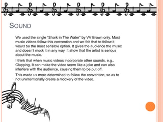 SoundWe used the single “Shark in The Water” by VV Brown only. Most music videos follow this convention and we felt that to follow it would be the most sensible option. It gives the audience the music and doesn’t mock it in any way. It show that the artist is serious about the music.	I think that when music videos incorporate other sounds, e.g.. Clapping. It can make the video seem like a joke and can also interfere with the audience, causing them to be put off.		This made us more determined to follow the convention, so as to not unintentionally create a mockery of the video.