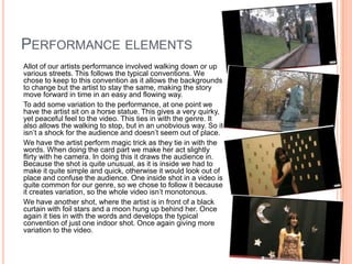 Performance elements 	Allot of our artists performance involved walking down or up various streets. This follows the typical conventions. We chose to keep to this convention as it allows the backgrounds to change but the artist to stay the same, making the story move forward in time in an easy and flowing way. 	To add some variation to the performance, at one point we have the artist sit on a horse statue. This gives a very quirky, yet peaceful feel to the video. This ties in with the genre. It also allows the walking to stop, but in an unobvious way. So it isn’t a shock for the audience and doesn’t seem out of place.	We have the artist perform magic trick as they tie in with the words. When doing the card part we make her act slightly flirty with he camera. In doing this it draws the audience in. Because the shot is quite unusual, as it is inside we had to make it quite simple and quick, otherwise it would look out of place and confuse the audience. One inside shot in a video is quite common for our genre, so we chose to follow it because it creates variation, so the whole video isn’t monotonous.	We have another shot, where the artist is in front of a black curtain with foil stars and a moon hung up behind her. Once again it ties in with the words and develops the typical convention of just one indoor shot. Once again giving more variation to the video.