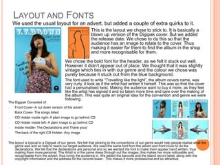 Layout and Fonts We used the usual layout for an advert, but added a couple of extra quirks to it.	This is the layout we chose to stick to. It is basically a blown up version of the Digipak cover. But we added the release date. We chose to do this so that the audience has an image to relate to the cover. Thus making it easier for them to find the album in the shop and more recognisable for them. 	We chose the bold font for the header, as we felt it stuck out well. However it didn’t appear out of place. We thought that it was slightly vintage which ties in with our genre and the colour we chose was purely because it stuck out from the blue background.	The font used to write “Travelling like the light”, the album covers name, was very curly. It look as if the artist had written it herself. This was so that the cover had a personalised twist. Making the audience want to buy it more, as they feel like the artist has signed it and so taken more time and care over the making of the album. This was quite an original idea for the convention and genre we were following.The Digipak Consisted of:Front Cover- A cut down version of the advert