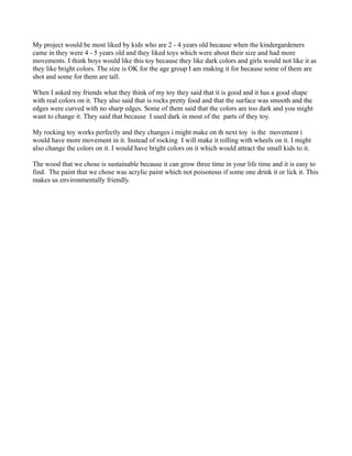 My project would be most liked by kids who are 2 - 4 years old because when the kindergardeners
came in they were 4 - 5 years old and they liked toys which were about their size and had more
movements. I think boys would like this toy because they like dark colors and girls would not like it as
they like bright colors. The size is OK for the age group I am making it for because some of them are
shot and some for them are tall.

When I asked my friends what they think of my toy they said that it is good and it has a good shape
with real colors on it. They also said that is rocks pretty food and that the surface was smooth and the
edges were curved with no sharp edges. Some of them said that the colors are too dark and you might
want to change it. They said that because I used dark in most of the parts of they toy.

My rocking toy works perfectly and they changes i might make on th next toy is the movement i
would have more movement in it. Instead of rocking I will make it rolling with wheels on it. I might
also change the colors on it. I would have bright colors on it which would attract the small kids to it.

The wood that we chose is sustainable because it can grow three time in your life time and it is easy to
find. The paint that we chose was acrylic paint which not poisonous if some one drink it or lick it. This
makes us environmentally friendly.
 