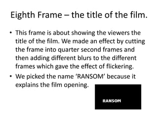 Eighth Frame – the title of the film. This frame is about showing the viewers the title of the film. We made an effect by cutting the frame into quarter second frames and then adding different blurs to the different frames which gave the effect of flickering. We picked the name ‘RANSOM’ because it explains the film opening.