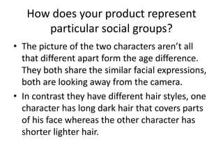 How does your product represent particular social groups?The picture of the two characters aren’t all that different apart form the age difference. They both share the similar facial expressions, both are looking away from the camera.In contrast they have different hair styles, one character has long dark hair that covers parts of his face whereas the other character has shorter lighter hair.