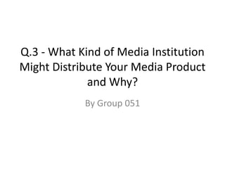 Q.3 - What Kind of Media Institution Might Distribute Your Media Product and Why? By Group 051