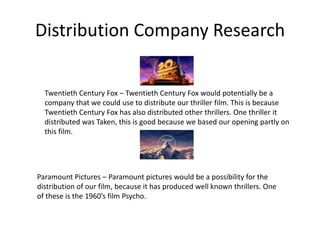 Distribution Company Research Twentieth Century Fox – Twentieth Century Fox would potentially be a company that we could use to distribute our thriller film. This is because Twentieth Century Fox has also distributed other thrillers. One thriller it distributed was Taken, this is good because we based our opening partly on this film. Paramount Pictures – Paramount pictures would be a possibility for the distribution of our film, because it has produced well known thrillers. One of these is the 1960’s film Psycho.