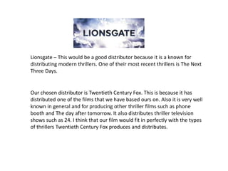 Lionsgate – This would be a good distributor because it is a known for distributing modern thrillers. One of their most recent thrillers is The Next Three Days. Our chosen distributor is Twentieth Century Fox. This is because it has distributed one of the films that we have based ours on. Also it is very well known in general and for producing other thriller films such as phone booth and The day after tomorrow. It also distributes thriller television shows such as 24. I think that our film would fit in perfectly with the types of thrillers Twentieth Century Fox produces and distributes. 