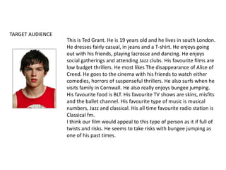 TARGET AUDIENCEThis is Ted Grant. He is 19 years old and he lives in south London. He dresses fairly casual, in jeans and a T-shirt. He enjoys going out with his friends, playing lacrosse and dancing. He enjoys social gatherings and attending Jazz clubs. His favourite films are low budget thrillers. He most likes The disappearance of Alice of Creed. He goes to the cinema with his friends to watch either comedies, horrors of suspenseful thrillers. He also surfs when he visits family in Cornwall. He also really enjoys bungee jumping.  His favourite food is BLT. His favourite TV shows are skins, misfits and the ballet channel. His favourite type of music is musical numbers, Jazz and classical. His all time favourite radio station is Classical fm. I think our film would appeal to this type of person as it if full of twists and risks. He seems to take risks with bungee jumping as one of his past times. 