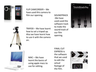 FLIP CAMCORDER – We have used this camera to film our opening. SOUNDTRACK-We have used used the software track to make the sound track of our film opening.TRIPOD – We have learnt how to set a tripod up. Also we have learnt how to use it with the camera on. FINAL CUT EXPRESS-is the software that we used to edit the actual footage of the film.MAC – We have learnt the basics of using apple macs to use for editing.
