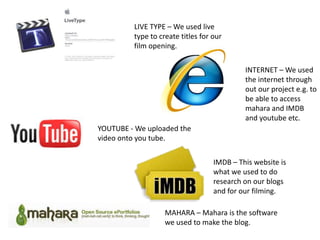LIVE TYPE – We used live type to create titles for our film opening. INTERNET – We used the internet through out our project e.g. to be able to access mahara and IMDB and youtube etc.YOUTUBE - We uploaded the video onto you tube.IMDB – This website is what we used to do research on our blogs and for our filming.MAHARA – Mahara is the software we used to make the blog.