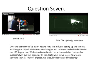 Question Seven.Prelim taskFinal film opening, main taskOver the last term we’ve learnt how to film, this includes setting up the camera, attaching the tripod. We learnt camera angles and shots we studied and mastered the 180 degree rule. We have achieved match on action and shot reverse shot successfully in our film opening. On the Apple Mac, we’ve learnt how to use software such as; final cut express, live type, soundtrack and Photoshop. 