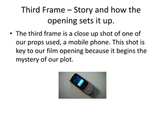 Third Frame – Story and how the opening sets it up.The third frame is a close up shot of one of our props used, a mobile phone. This shot is key to our film opening because it begins the mystery of our plot.