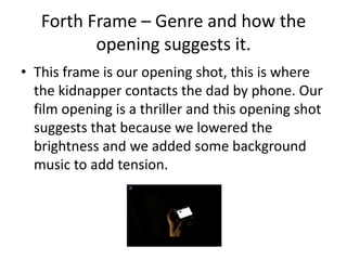 Forth Frame – Genre and how the opening suggests it.This frame is our opening shot, this is where the kidnapper contacts the dad by phone. Our film opening is a thriller and this opening shot suggests that because we lowered the brightness and we added some background music to add tension.