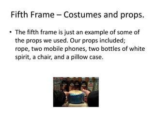 Fifth Frame – Costumes and props.The fifth frame is just an example of some of the props we used. Our props included; rope, two mobile phones, two bottles of white spirit, a chair, and a pillow case.