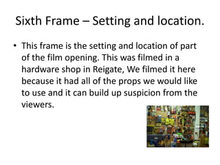 Sixth Frame – Setting and location.This frame is the setting and location of part of the film opening. This was filmed in a hardware shop in Reigate, We filmed it here because it had all of the props we would like to use and it can build up suspicion from the viewers.