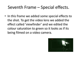 Seventh Frame – Special effects.In this frame we added some special effects to the shot. To get the video lens we added the effect called ‘viewfinder’ and we edited the colour saturation to green so it looks as if its being filmed on a video camera.