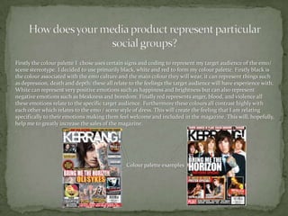 How does your media product represent particular social groups?Firstly the colour palette I  chose uses certain signs and coding to represent my target audience of the emo/ scene stereotype. I decided to use primarily black, white and red to form my colour palette. Firstly black is the colour associated with the emo culture and the main colour they will wear, it can represent things such as depression, death and depth; these all relate to the feelings the target audience will have experience with. White can represent very positive emotions such as happiness and brightness but can also represent negative emotions such as bleakness and boredom. Finally red represents anger, blood, and violence all these emotions relate to the specific target audience. Furthermore these colours all contrast highly with each other which relates to the emo / scene style of dress. This will create the feeling that I am relating specifically to their emotions making them feel welcome and included in the magazine. This will, hopefully, help me to greatly increase the sales of the magazine. .Colour palette examples 