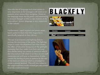 Here the use of language and artist names is very important as the teenagers will want to see popular artist names they recognise. However the language must also be poetic and interesting to procure thought as this is a key feature of the emo culture ; poetic language is very important to the culture.Furthermore I used original and poetic artist / band names to show that this magazine is specifically targeted at that culture.The use of accessories and lighting help to portray the emotions of the artist. The lighting helps to create the shadowed face this creates the effect of the artist being out of the spotlight, meaning that they made it on their own and they dislike being the centre of attention which the emo culture will relate to as they are very self conscious and will keep to themselves. It also creates the feeling of pain or sadness by the use of the dark eye makeup which is smudged to create a moody portrait. This will also relate to the target audience as the stereotype emo comes from the word emotional.