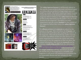 The subscriptions banner is deliberately placed in the top left corner as this is the most uncluttered space so it draws the eye as there's a large empty area with small text inside. this doesn’t stand out hugely because I want the viewer to be attracted to the content of the magazine before looking to the subscriptions banner as this is only interesting for the readers who are really hooked on the magazine. Therefore it is moreimportant to get the viewer hooked on the content of the magazine before they notice the subscriptions banner. The album reviews and contests are placed at the bottom of the page. This will follow the Z layout and the viewer will reach them after reading the content of the magazine. This will also hook the readers interest as contests and album reviews are a key feature in all music magazines as it entices the viewer and makes them want to buy the magazine to find out about the contest information. Also from my research and by creating a readership profile from the information see http://vs2361.blogspot.com/2011/01/readership-profile-for-music-magazine.htmlI discovered most of the target audience will buy/ download one album per month and as this magazine is a monthly style magazine it will attract the audience as it promotes the recommended albums and new releases for that month.