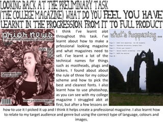I think I’ve learnt alot throughout this task. I’ve learnt about how to make a prfessional looking magazine and what magazines need to sell. I’ve learnt a lot of the technical names for things such as mastheads, plugs and kickers. I found about about the rule of three for my colour scheme and how to pick the best and clearest fonts. I also learnt how to use photoshop, as you can see with my college magazine I struggled abit at first, but after a few lessons on how to use it I picked it up and I think it helps create a professional magazine. I also learnt how to relate to my target audience and genre but using the correct type of language, colours and images. 