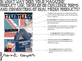 My  main image  on my magazine is the most dominant. This is to portray the power and show the readers this is the featured artist. The  cover-lines  are very important on a magazine as they show the readers what ’ s happening in this weeks issue The  background  and the  cover-line  match, I did this to link the magazine cover together. Telling the readers about  competitions  is an incentive for them to buy the magazine, thus selling more copies. The  price  is very important as it determines whether or not it will sell. Most people couldn ’ t justify paying a lot for a magazine Having  regular  magazines is a good idea. Most buyers prefer once a week to once a month 