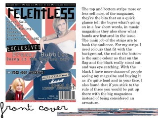 The top and bottom strips more or less sell most of the magazine, they ’ re the bits that on a quick glance tell the buyer what ’ s going on in a few short words, in music magazines they also show what bands are featured in the issue. The main job of the strips are to hook the audience. For my strips I used colours that fit with the background, the red at the bottom is the same colour as that on the flag and the black really stood out and was eye catching. With the black I have more chance of people seeing my magazine and buying it as it ’ s quite loud and in your face. I also found that if you stick to the rule of three you would be put up there with the big magazines instead of being considered an armature.  