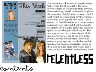 For my contents I wanted to keep it simple but stylish. I kept to roughly the same colour scheme as I did on my front cover so the consistency  would continue throughout the magazine. I didn ’ t want to over crowd it as it would be to confusing for the readers, I also didn ’ t have a great time scale. I put a column In from the editor so it comes across as friendly and informal. I sub headed the categories so on a quick glance it ’ s easy and quick to spot what you ’ re looking for. The main picture on the contents is one of the main cover stories, one of the girls is the cover star so it links the front cover and contents page together.  At the bottom left hand corner I put a subscription notice as it ’ s a way to make more money and make sure you have consistent readers each week.  