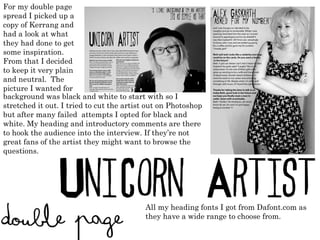 For my double page spread I picked up a copy of Kerrang and had a look at what they had done to get some inspiration. From that I decided to keep it very plain and neutral.  The picture I wanted for background was black and white to start with so I stretched it out. I tried to cut the artist out on Photoshop but after many failed  attempts I opted for black and white. My heading and introductory comments are there to hook the audience into the interview. If they ’ re not great fans of the artist they might want to browse the questions. All my heading fonts I got from Dafont.com as they have a wide range to choose from. 