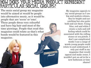 My magazine appeals to my social groups as I use hip and modern colours, they ’ re bright and eye catching but also quite bold and out there. Using blue, red and white I create a rock and roll feeling which could be associated with the rolling stones or sex pistols. I don ’ t use complicated words I use a range of words young people could relate to and understand. I only put stuff in my magazine that would appeal and make sense, I wouldn ’ t put an ad in for a new bathroom or time shares! The main social group my magazine would be aimed at would be people into alternative music, so it would be people that are  ‘ scene ’  or  ‘ emo ’ . These people dress very colourful and have big hair and most of the time piercings. People that read this magazine could relate as that ’ s what bands would be featured in this magazine. 
