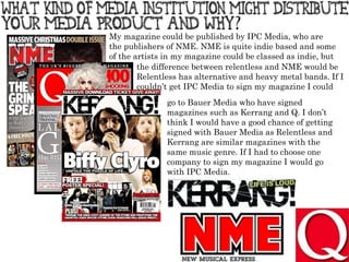 My magazine could be published by IPC Media, who are the publishers of NME. NME is quite indie based and some of the artists in my magazine could be classed as indie, but  the difference between relentless and NME would be Relentless has alternative and heavy metal bands. If I couldn’t get IPC Media to sign my magazine I could go to Bauer Media who have signed magazines such as Kerrang and Q. I don’t think I would have a good chance of getting signed with Bauer Media as Relentless and Kerrang are similar magazines with the same music genre. If I had to choose one company to sign my magazine I would go with IPC Media. 