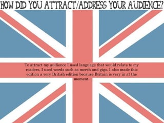 To attract my audience I used language that would relate to my readers, I used words such as merch and gigs. I also made this edition a very British edition because Britain is very in at the moment. 