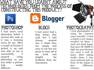 I had never used photoshop before I started this task so it was a learning curve for me. After a couple of lessons I picked it up and was able to use it successfully.  I enjoyed using photoshop as you can make a picture look totally different. I had never had a blog before this task but I had always wanted one. I think they are simple and easy to use but are great to store all of my work and helpful for feedback from my classmates. I love photography so using the cameras came natually. I used a tripod so my images wouldn ’ t be blury. I used red head lamps that gave off  800W to light my area because you need a well lit space when taking studio shots. I also used coloured gels in front of the lamps to give difference coloursa 