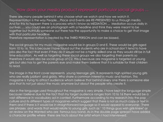 How does your media product represent particular social groups ... There are many people behind it who choose what we watch and how we watch it. Representation is the way People....Place and Events are RE-PRESENTED to us through media. And for this to happen there is a process which I know as MEDIATION ...  Mediation occurs daily in our lives .... you could see an photograph with a headline and think they were meant to be together but truthfully someone out there has the opportunity to make a choice to get that image with that particular headline.Therefore representation is created by the THIRD PERSON and can be biased. The social groups for my music magazine would be in groups D and E. These would be girls aged from 10 to 16. This is because I have found out the students who are in school don’t tend to have jobs also the fact that even if they do it would not be a highly skilled one as they would still be in full time education.  As well as targeting these social groups we also targeting their parents so therefore it would also be social group of C2, this is because are magazine is targeted at young girls but also has to get the parents eye and make them believe that it is suitable for their children to read.The image in the front cover represents  young teenage girls. It represents high spirited young girls who are really jubilant  and giddy. Who share a common interest in music and fashion. This magazine is trying to attract audience whom believe that behind every one there is someone else and that its not just about the music anymore but about the people who create it. Also in the language used throughout the magazine is very simple. I have kept the language simple because I believe due to the fact that my target audience ranges from 10 to 16 there would be a vast difference in vocabulary ad in context. Furthermore according to my research into the pop culture and its different types of magazines which suggest that there is not as much copy or text in them and if there is it would be in straightforward language so it would appeal to everyone.  There are phrases  and words that would relate to young girls, such as ‘ 10 things guys wish girls knew’ or an review on the Wanted who are  famous boy band. As in the double page spread I have added a character profile where  there are facts about the artist whom I had interviewed.  