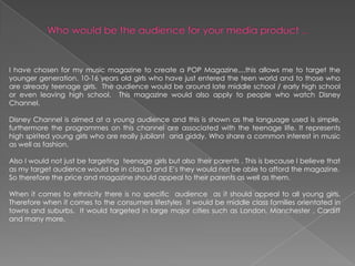 Who would be the audience for your media product ...I have chosen for my music magazine to create a POP Magazine....this allows me to target the younger generation. 10-16 years old girls who have just entered the teen world and to those who are already teenage girls.  The audience would be around late middle school / early high school or even leaving high school.  This magazine would also apply to people who watch Disney Channel. Disney Channel is aimed at a young audience and this is shown as the language used is simple, furthermore the programmes on this channel are associated with the teenage life. It represents high spirited young girls who are really jubilant  and giddy. Who share a common interest in music as well as fashion. Also I would not just be targeting  teenage girls but also their parents . This is because I believe that as my target audience would be in class D and E’s they would not be able to afford the magazine. So therefore the price and magazine should appeal to their parents as well as them. When it comes to ethnicity there is no specific  audience  as it should appeal to all young girls.  Therefore when it comes to the consumers lifestyles  it would be middle class families orientated in towns and suburbs.  It would targeted in large major cities such as London, Manchester , Cardiff and many more.  