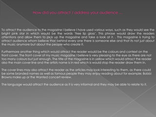 How did you attract / address your audience ...To attract the audience to the magazine I believe I have used various ways, such as they would see the bright pink star in which would be the words ‘free lip gloss’. This phrase would draw the readers attentions and allow them to pick up the magazine and take a look at it.. This magazine is trying to attract audience whom believe that behind every one there is someone else and that its not just about the music anymore but about the people who create it. Furthermore another thing which would attract the reader would be the colours and context on the front cover. The front cover of my music magazine I believe is very pleasing to the eye as there are not too many colours but just enough. The title of the magazine is in yellow which would attract the reader also the main cover line and the artists name is in red which is would stop the reader draw them in. The cover lines may also attract the reader as the articles may look interesting to them, as there could be some branded names as well as famous people they may enjoy reading about for example; Bobbi Browns make up or the Wanted concert review. The language would attract the audience as it is very informal and they may be able to relate to it. 