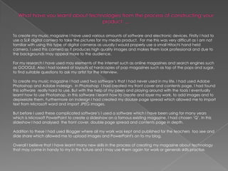 What have you learnt about technologies from the process of constructing your product  ...To create my music magazine I have used various amounts of software and electronic devices. Firstly I had to use a SLR digital camera to take the pictures for my media product. For me this was very difficult as I am not familiar with using this type of digital cameras as usually I would properly use a small Hitachi hand held camera. I used this camera as it produces high quality images and makes them look professional and due to the backgrounds may appeal more to the audience.For my research I have used may elements of the internet such as online magazines and search engines such as GOOGLE. Also I had looked at layouts of hardcopies of pop magazines such as top of the pops and sugar, to find suitable questions to ask my artist for the interview. To create my music magazine I had used two software’s that I had never used in my life. I had used Adobe Photoshop and Adobe Indesign.  In Photoshop  I had created my front cover and contents page. I had found this software  really hard to use. But with the help of my peers and playing around with the tools I eventually learnt how to use Photoshop. In this software I learnt how to create and layer my work, to add images and to depixelate them. Furthermore on Indesign I had created my double page spread which allowed me to import text from Microsoft word and import JPEG images. But before I used these complicated software’s I used a software which I have been using for many years which is Microsoft PowerPoint to create a slideshow on a famous existing magazine, I had chosen ‘Q’. In this slideshow I had analysed  the front cover, double page spread and contents page in depth. Addition to these I had used Blogger where all my work was kept and published for the teachers  too see and slide share which allowed me to upload images and PowerPoint's on to my blog.Overall I believe that I have learnt many new skills in the process of creating my magazine about technology that may come in handy to my in the future and I may use them again for work or generals skills practise. 