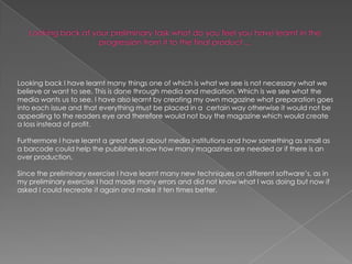 Looking back at your preliminary task what do you feel you have learnt in the progression from it to the final product ...Looking back I have learnt many things one of which is what we see is not necessary what we believe or want to see. This is done through media and mediation. Which is we see what the media wants us to see. I have also learnt by creating my own magazine what preparation goes into each issue and that everything must be placed in a  certain way otherwise it would not be appealing to the readers eye and therefore would not buy the magazine which would create a loss instead of profit. Furthermore I have learnt a great deal about media institutions and how something as small as a barcode could help the publishers know how many magazines are needed or if there is an over production. Since the preliminary exercise I have learnt many new techniques on different software’s, as in my preliminary exercise I had made many errors and did not know what I was doing but now if asked I could recreate it again and make it ten times better. 
