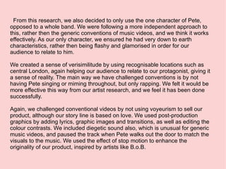 From this research, we also decided to only use the one character of Pete, opposed to a whole band. We were following a more independent approach to this, rather then the generic conventions of music videos, and we think it works effectively. As our only character, we ensured he had very down to earth characteristics, rather then being flashy and glamorised in order for our audience to relate to him. We created a sense of verisimilitude by using recognisable locations such as central London, again helping our audience to relate to our protagonist, giving it a sense of reality. The main way we have challenged conventions is by not having Pete singing or miming throughout, but only rapping. We felt it would be more effective this way from our artist research, and we feel it has been done successfully.  Again, we challenged conventional videos by not using voyeurism to sell our product, although our story line is based on love. We used post-production graphics by adding lyrics, graphic images and transitions, as well as editing the colour contrasts. We included diegetic sound also, which is unusual for generic music videos, and paused the track when Pete walks out the door to match the visuals to the music. We used the effect of stop motion to enhance the originality of our product, inspired by artists like B.o.B.  