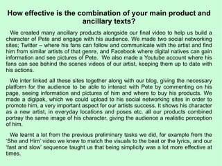 How effective is the combination of your main product and ancillary texts? We created many ancillary products alongside our final video to help us build a character of Pete and engage with his audience. We made two social networking sites; Twitter – where his fans can follow and communicate with the artist and find him from similar artists of that genre, and Facebook where digital natives can gain information and see pictures of Pete.  We also made a Youtube account where his fans can see behind the scenes videos of our artist, keeping them up to date with his actions.  We inter linked all these sites together along with our blog, giving the necessary platform for the audience to be able to interact with Pete by commenting on his page, seeing information and pictures of him and where to buy his products. We made a digipak, which we could upload to his social networking sites in order to promote him, a very important aspect for our artists success. It shows his character as a new artist, in everyday locations and poses etc. all our products combined portray the same image of his character, giving the audience a realistic perception of him. We learnt a lot from the previous preliminary tasks we did, for example from the ‘She and Him’ video we knew to match the visuals to the beat or the lyrics, and our ‘fast and slow’ sequence taught us that being simplicity was a lot more effective at times.  