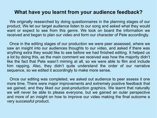 What have you learnt from your audience feedback? We originally researched by doing questionnaires in the planning stages of our product. We let our target audience listen to our song and asked what they would want or expect to see from this genre. We took on board the information we received and began to plan our video and form our character of Pete accordingly. Once in the editing stages of our production we were peer assessed, where we saw an insight into our audiences thoughts to our video, and asked if there was anything extra they would like to see before we had finished editing. It helped us a lot by doing this, as the main comment we received was how the majority didn’t like the fact that Pete wasn’t miming at all, so we were able to film and include him rapping. Also, they didn’t quite understand the order of our narrative sequence, so we edited it accordingly to make more sense. Once our editing was completed, we asked out audience to peer assess it one more time. There were major improvements and extremely positive feedback that we gained, and they liked our post-production graphics. We learnt that naturally we will never be able to please everyone, but we gained an outer perspective and more of an insight on how to improve our video making the final outcome a very successful product. 