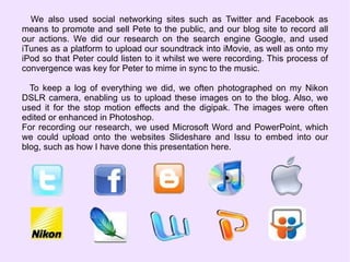 We also used social networking sites such as Twitter and Facebook as means to promote and sell Pete to the public, and our blog site to record all our actions. We did our research on the search engine Google, and used iTunes as a platform to upload our soundtrack into iMovie, as well as onto my iPod so that Peter could listen to it whilst we were recording. This process of convergence was key for Peter to mime in sync to the music. To keep a log of everything we did, we often photographed on my Nikon DSLR camera, enabling us to upload these images on to the blog. Also, we used it for the stop motion effects and the digipak. The images were often edited or enhanced in Photoshop. For recording our research, we used Microsoft Word and PowerPoint, which we could upload onto the websites Slideshare and Issu to embed into our blog, such as how I have done this presentation here. 