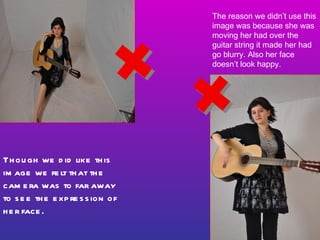 Though we did like this image we felt that the camera was to far away to see the expression of her face. The reason we didn’t use this image was because she was moving her had over the guitar string it made her had go blurry. Also her face doesn’t look happy.  