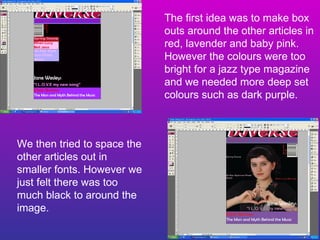 The first idea was to make box outs around the other articles in red, lavender and baby pink. However the colours were too bright for a jazz type magazine and we needed more deep set colours such as dark purple. We then tried to space the other articles out in smaller fonts. However we just felt there was too much black to around the image. 