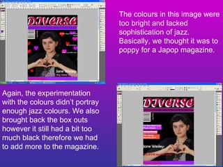 The colours in this image were too bright and lacked sophistication of jazz. Basically, we thought it was to poppy for a Japop magazine. Again, the experimentation with the colours didn’t portray enough jazz colours. We also brought back the box outs however it still had a bit too much black therefore we had to add more to the magazine. 