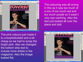 The colouring was all wrong in this as it was too much of a mix of too much red and too much purple so it wasn’t very eye catching. Also the text just looked all over the place and dull. The pink colours just made it to unsophisticated and a bit cheap so we had to scrap the bright pink. Also we changed the bottom strip text to include more artists in the magazine. Also the image looked flat. 