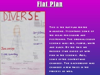 Flat Plan This is the flat plan for the magazine. It contains some of the ideas for colours and positioning. The original colour scheme was: red, purple, white and black. By the time we finished it we ended up with pink in the scheme. Also, some of the content was changed. The background was changed a few times in the process as well. 
