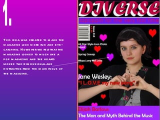 This idea was created to make the magazine look more fun and eye-catching. However we felt that the magazine looked to much like a pop magazine and the hearts looked two-dimensional and distracting from the main focus of the magazine.  1. 