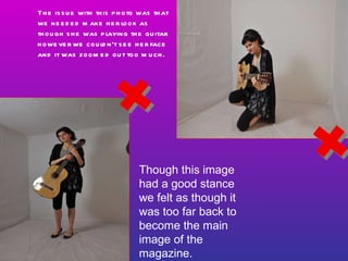 Though this image had a good stance we felt as though it was too far back to become the main image of the magazine. The issue with this photo was that we needed make her look as though she was playing the guitar however we couldn’t see her face and it was zoomed out too much. 