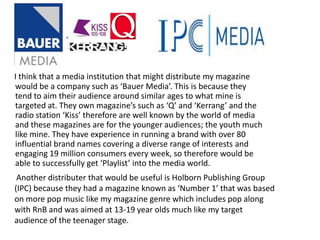 I think that a media institution that might distribute my magazine would be a company such as ‘Bauer Media’. This is because they tend to aim their audience around similar ages to what mine is targeted at. They own magazine’s such as ‘Q’ and ‘Kerrang’ and the radio station ‘Kiss’ therefore are well known by the world of media and these magazines are for the younger audiences; the youth much like mine. They have experience in running a brand with over 80 influential brand names covering a diverse range of interests and engaging 19 million consumers every week, so therefore would be able to successfully get ‘Playlist’ into the media world.  Another distributer that would be useful is Holborn Publishing Group (IPC) because they had a magazine known as ‘Number 1’ that was based on more pop music like my magazine genre which includes pop along with RnB and was aimed at 13-19 year olds much like my target audience of the teenager stage. 