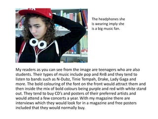 The headphones she is wearing imply she is a big music fan.      My readers as you can see from the image are teenagers who are also students. Their types of music include pop and RnB and they tend to listen to bands such as N-Dubz, Tinie Tempah, Drake, Lady Gaga and more. The bold colouring of the font on the front would attract them and then inside the mix of bold colours being purple and red with white stand out. They tend to buy CD’s and posters of their preferred artists and would attend a few concerts a year. With my magazine there are interviews which they would look for in a magazine and free posters included that they would normally buy.